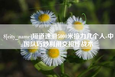 蚌埠短道速滑5000米接力几个人-中国队巧妙利用交接棒战术