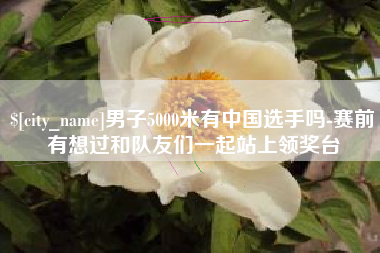 蚌埠男子5000米有中国选手吗-赛前有想过和队友们一起站上领奖台