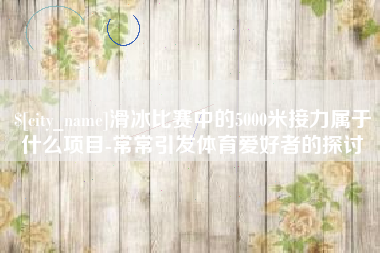 蚌埠滑冰比赛中的5000米接力属于什么项目-常常引发体育爱好者的探讨