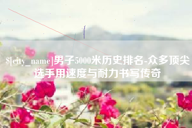 蚌埠男子5000米历史排名-众多顶尖选手用速度与耐力书写传奇