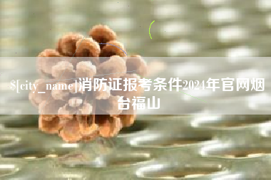 蚌埠消防证报考条件2024年官网烟台福山